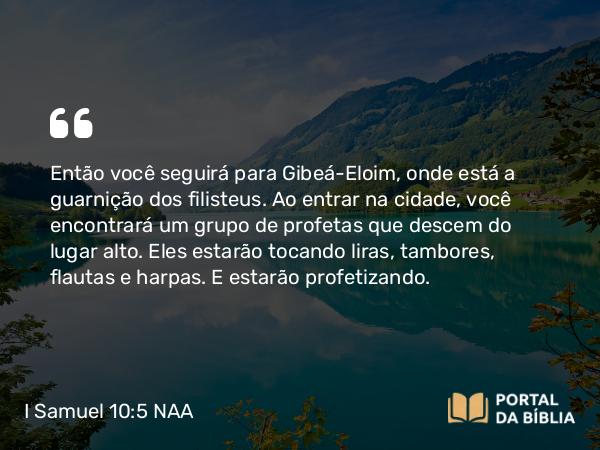 I Samuel 10:5 NAA - Então você seguirá para Gibeá-Eloim, onde está a guarnição dos filisteus. Ao entrar na cidade, você encontrará um grupo de profetas que descem do lugar alto. Eles estarão tocando liras, tambores, flautas e harpas. E estarão profetizando.