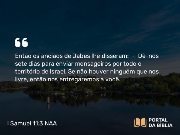 I Samuel 11:3 NAA - Então os anciãos de Jabes lhe disseram: — Dê-nos sete dias para enviar mensageiros por todo o território de Israel. Se não houver ninguém que nos livre, então nos entregaremos a você.