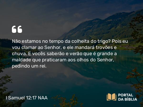 I Samuel 12:17 NAA - Não estamos no tempo da colheita do trigo? Pois eu vou clamar ao Senhor, e ele mandará trovões e chuva. E vocês saberão e verão que é grande a maldade que praticaram aos olhos do Senhor, pedindo um rei.