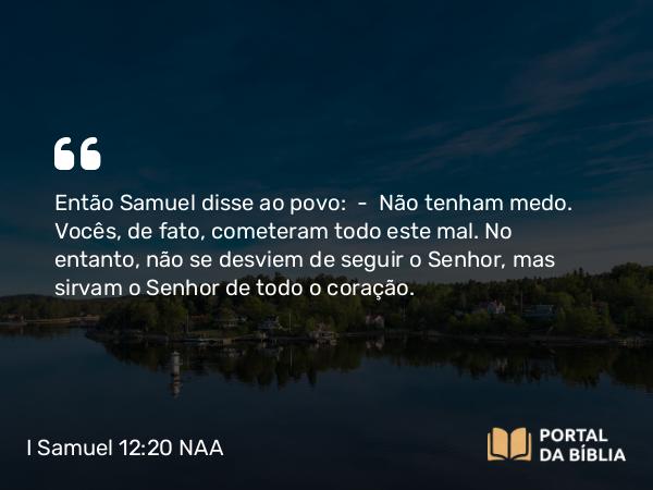 I Samuel 12:20 NAA - Então Samuel disse ao povo: — Não tenham medo. Vocês, de fato, cometeram todo este mal. No entanto, não se desviem de seguir o Senhor, mas sirvam o Senhor de todo o coração.