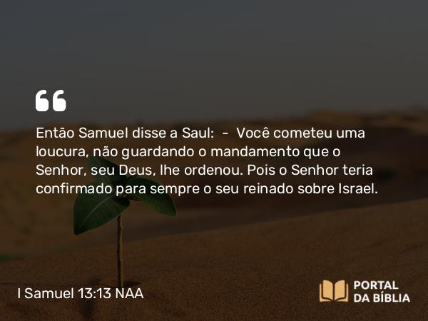 I Samuel 13:13-14 NAA - Então Samuel disse a Saul: — Você cometeu uma loucura, não guardando o mandamento que o Senhor, seu Deus, lhe ordenou. Pois o Senhor teria confirmado para sempre o seu reinado sobre Israel.