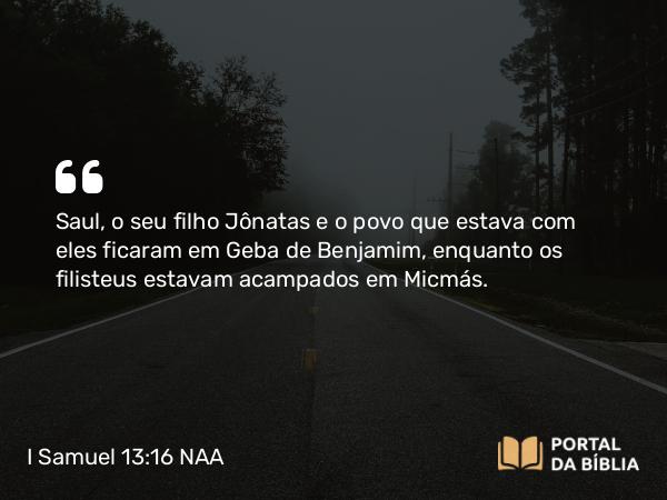 I Samuel 13:16 NAA - Saul, o seu filho Jônatas e o povo que estava com eles ficaram em Geba de Benjamim, enquanto os filisteus estavam acampados em Micmás.