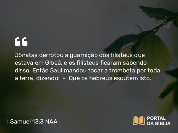 I Samuel 13:3 NAA - Jônatas derrotou a guarnição dos filisteus que estava em Gibeá, e os filisteus ficaram sabendo disso. Então Saul mandou tocar a trombeta por toda a terra, dizendo: — Que os hebreus escutem isto.