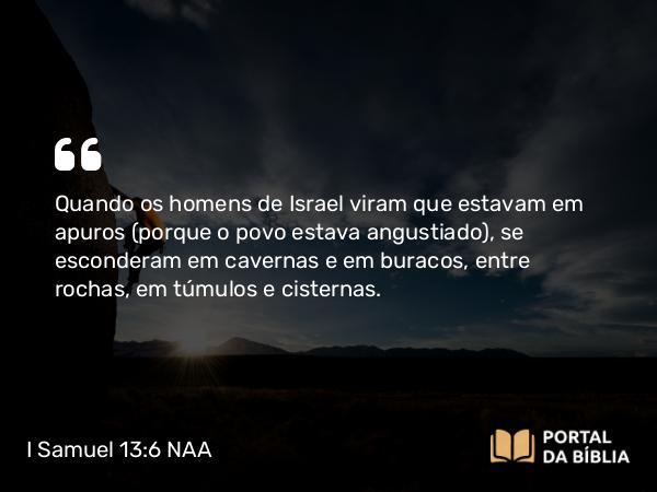 I Samuel 13:6 NAA - Quando os homens de Israel viram que estavam em apuros (porque o povo estava angustiado), se esconderam em cavernas e em buracos, entre rochas, em túmulos e cisternas.