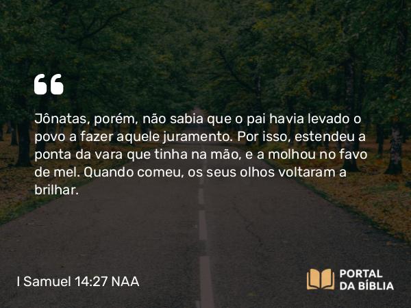 I Samuel 14:27 NAA - Jônatas, porém, não sabia que o pai havia levado o povo a fazer aquele juramento. Por isso, estendeu a ponta da vara que tinha na mão, e a molhou no favo de mel. Quando comeu, os seus olhos voltaram a brilhar.