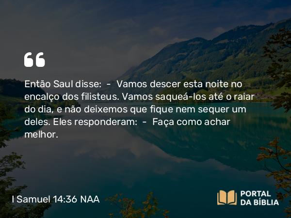 I Samuel 14:36 NAA - Então Saul disse: — Vamos descer esta noite no encalço dos filisteus. Vamos saqueá-los até o raiar do dia, e não deixemos que fique nem sequer um deles. Eles responderam: — Faça como achar melhor.