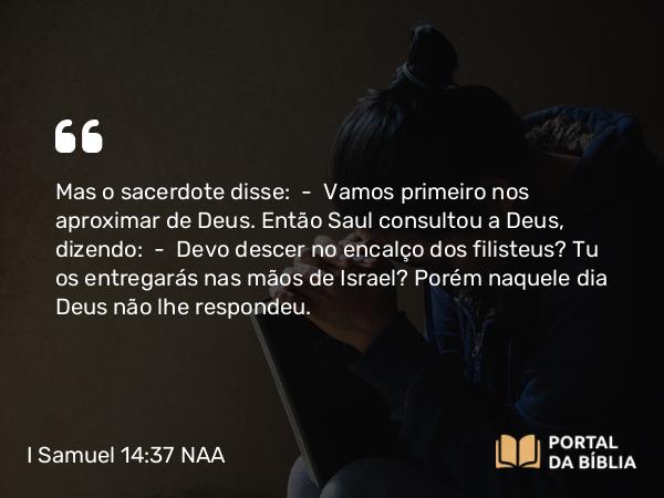 I Samuel 14:37 NAA - Mas o sacerdote disse: — Vamos primeiro nos aproximar de Deus. Então Saul consultou a Deus, dizendo: — Devo descer no encalço dos filisteus? Tu os entregarás nas mãos de Israel? Porém naquele dia Deus não lhe respondeu.