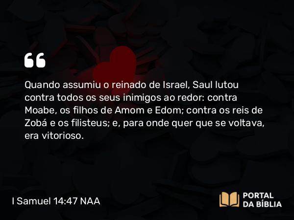 I Samuel 14:47 NAA - Quando assumiu o reinado de Israel, Saul lutou contra todos os seus inimigos ao redor: contra Moabe, os filhos de Amom e Edom; contra os reis de Zobá e os filisteus; e, para onde quer que se voltava, era vitorioso.