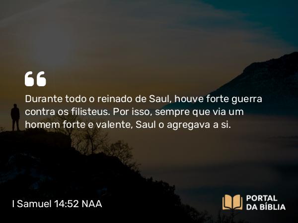 I Samuel 14:52 NAA - Durante todo o reinado de Saul, houve forte guerra contra os filisteus. Por isso, sempre que via um homem forte e valente, Saul o agregava a si.