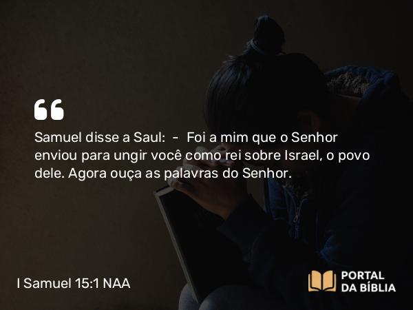 I Samuel 15:1-24 NAA - Samuel disse a Saul: — Foi a mim que o Senhor enviou para ungir você como rei sobre Israel, o povo dele. Agora ouça as palavras do Senhor.