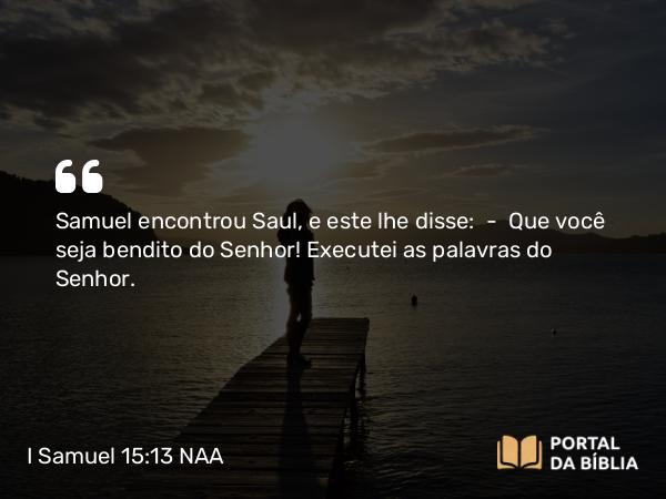 I Samuel 15:13 NAA - Samuel encontrou Saul, e este lhe disse: — Que você seja bendito do Senhor! Executei as palavras do Senhor.