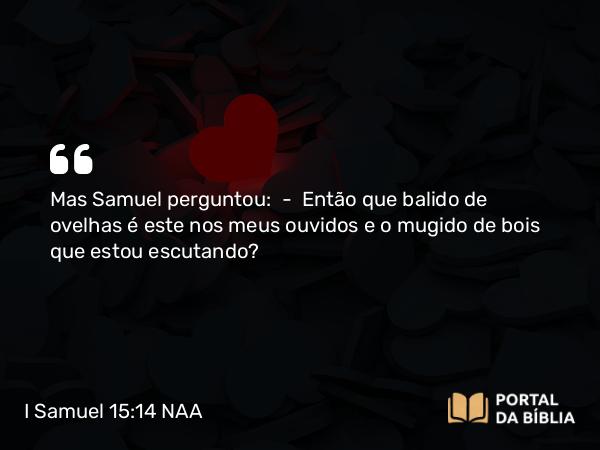 I Samuel 15:14 NAA - Mas Samuel perguntou: — Então que balido de ovelhas é este nos meus ouvidos e o mugido de bois que estou escutando?