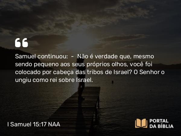 I Samuel 15:17 NAA - Samuel continuou: — Não é verdade que, mesmo sendo pequeno aos seus próprios olhos, você foi colocado por cabeça das tribos de Israel? O Senhor o ungiu como rei sobre Israel.