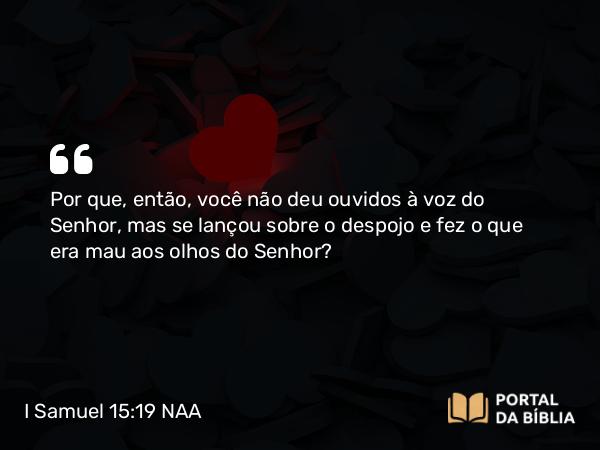 I Samuel 15:19 NAA - Por que, então, você não deu ouvidos à voz do Senhor, mas se lançou sobre o despojo e fez o que era mau aos olhos do Senhor?