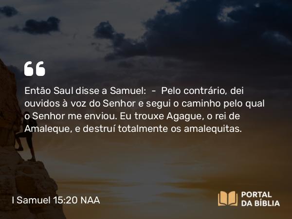 I Samuel 15:20 NAA - Então Saul disse a Samuel: — Pelo contrário, dei ouvidos à voz do Senhor e segui o caminho pelo qual o Senhor me enviou. Eu trouxe Agague, o rei de Amaleque, e destruí totalmente os amalequitas.