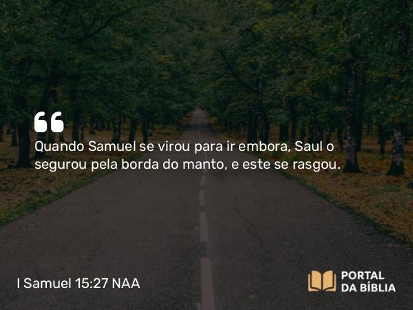 I Samuel 15:27 NAA - Quando Samuel se virou para ir embora, Saul o segurou pela borda do manto, e este se rasgou.