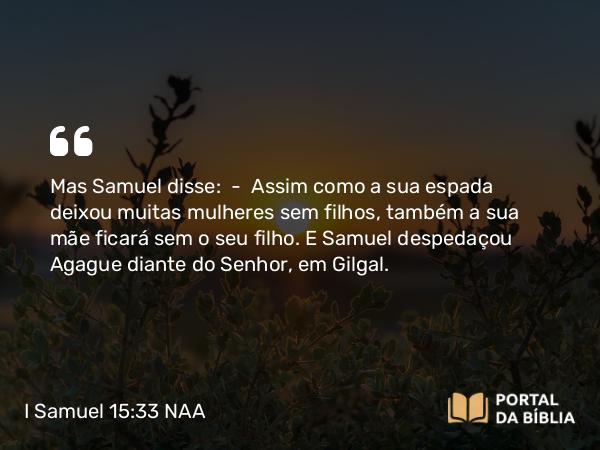 I Samuel 15:33 NAA - Mas Samuel disse: — Assim como a sua espada deixou muitas mulheres sem filhos, também a sua mãe ficará sem o seu filho. E Samuel despedaçou Agague diante do Senhor, em Gilgal.