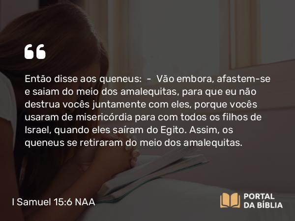 I Samuel 15:6 NAA - Então disse aos queneus: — Vão embora, afastem-se e saiam do meio dos amalequitas, para que eu não destrua vocês juntamente com eles, porque vocês usaram de misericórdia para com todos os filhos de Israel, quando eles saíram do Egito. Assim, os queneus se retiraram do meio dos amalequitas.