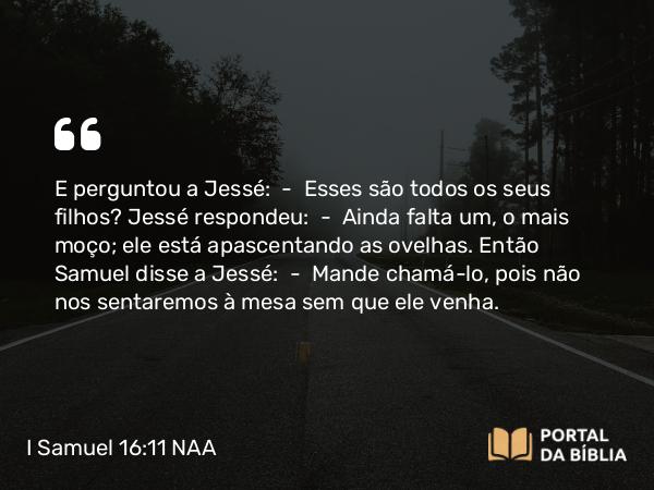 I Samuel 16:11 NAA - E perguntou a Jessé: — Esses são todos os seus filhos? Jessé respondeu: — Ainda falta um, o mais moço; ele está apascentando as ovelhas. Então Samuel disse a Jessé: — Mande chamá-lo, pois não nos sentaremos à mesa sem que ele venha.