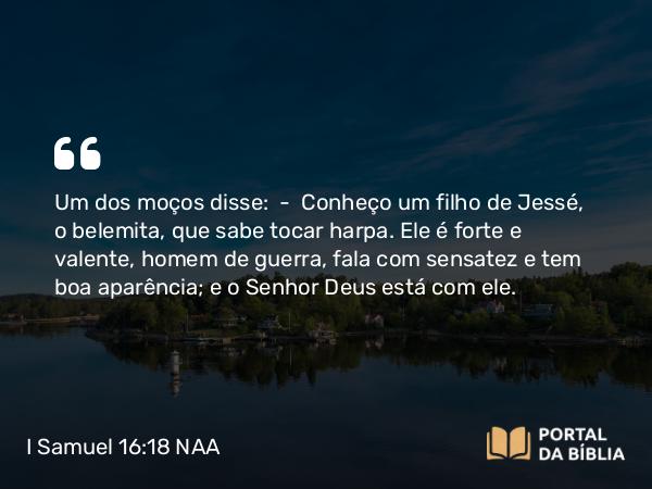 I Samuel 16:18 NAA - Um dos moços disse: — Conheço um filho de Jessé, o belemita, que sabe tocar harpa. Ele é forte e valente, homem de guerra, fala com sensatez e tem boa aparência; e o Senhor Deus está com ele.