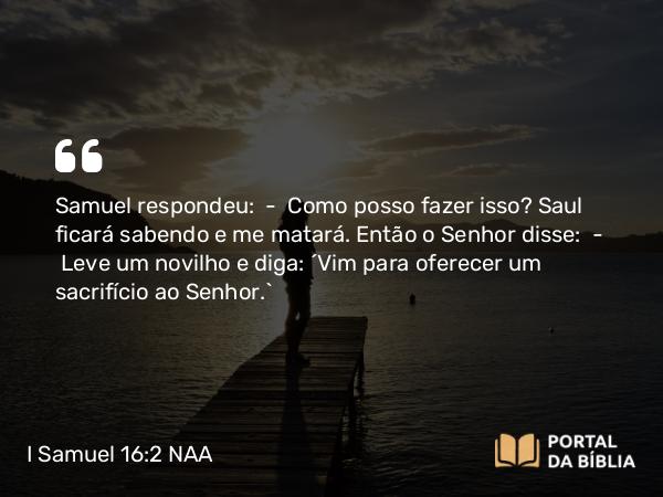 I Samuel 16:2 NAA - Samuel respondeu: — Como posso fazer isso? Saul ficará sabendo e me matará. Então o Senhor disse: — Leve um novilho e diga: 