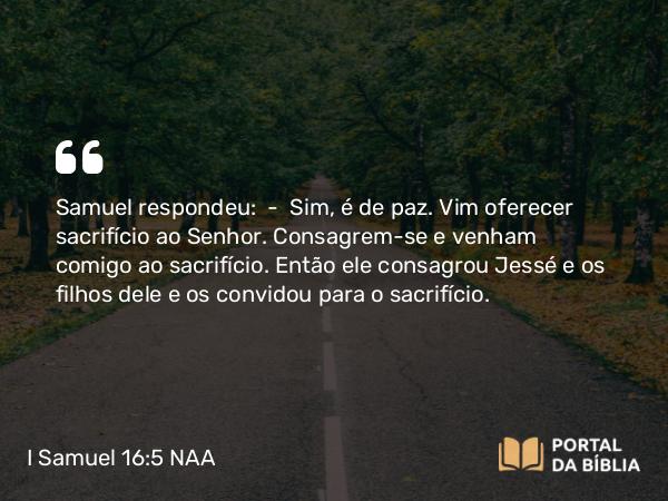 I Samuel 16:5 NAA - Samuel respondeu: — Sim, é de paz. Vim oferecer sacrifício ao Senhor. Consagrem-se e venham comigo ao sacrifício. Então ele consagrou Jessé e os filhos dele e os convidou para o sacrifício.