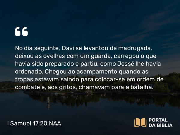 I Samuel 17:20 NAA - No dia seguinte, Davi se levantou de madrugada, deixou as ovelhas com um guarda, carregou o que havia sido preparado e partiu, como Jessé lhe havia ordenado. Chegou ao acampamento quando as tropas estavam saindo para colocar-se em ordem de combate e, aos gritos, chamavam para a batalha.