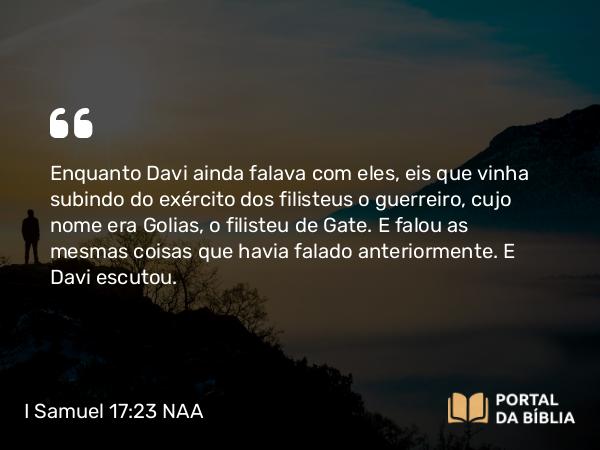 I Samuel 17:23 NAA - Enquanto Davi ainda falava com eles, eis que vinha subindo do exército dos filisteus o guerreiro, cujo nome era Golias, o filisteu de Gate. E falou as mesmas coisas que havia falado anteriormente. E Davi escutou.