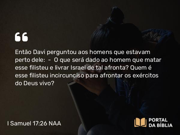 I Samuel 17:26-27 NAA - Então Davi perguntou aos homens que estavam perto dele: — O que será dado ao homem que matar esse filisteu e livrar Israel de tal afronta? Quem é esse filisteu incircunciso para afrontar os exércitos do Deus vivo?