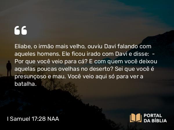 I Samuel 17:28 NAA - Eliabe, o irmão mais velho, ouviu Davi falando com aqueles homens. Ele ficou irado com Davi e disse: — Por que você veio para cá? E com quem você deixou aquelas poucas ovelhas no deserto? Sei que você é presunçoso e mau. Você veio aqui só para ver a batalha.