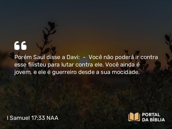 I Samuel 17:33 NAA - Porém Saul disse a Davi: — Você não poderá ir contra esse filisteu para lutar contra ele. Você ainda é jovem, e ele é guerreiro desde a sua mocidade.