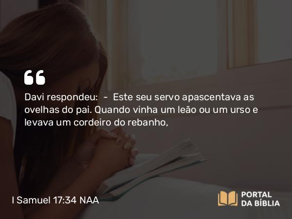 I Samuel 17:34-36 NAA - Davi respondeu: — Este seu servo apascentava as ovelhas do pai. Quando vinha um leão ou um urso e levava um cordeiro do rebanho,