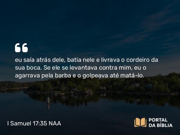 I Samuel 17:35 NAA - eu saía atrás dele, batia nele e livrava o cordeiro da sua boca. Se ele se levantava contra mim, eu o agarrava pela barba e o golpeava até matá-lo.