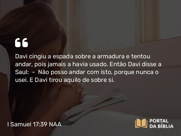 I Samuel 17:39 NAA - Davi cingiu a espada sobre a armadura e tentou andar, pois jamais a havia usado. Então Davi disse a Saul: — Não posso andar com isto, porque nunca o usei. E Davi tirou aquilo de sobre si.