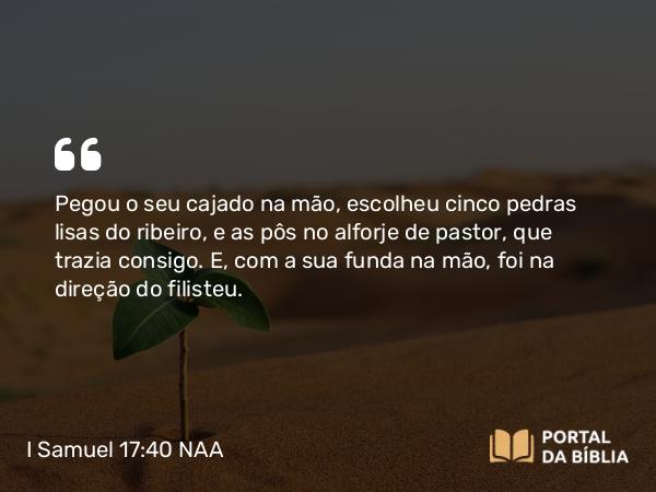 I Samuel 17:40 NAA - Pegou o seu cajado na mão, escolheu cinco pedras lisas do ribeiro, e as pôs no alforje de pastor, que trazia consigo. E, com a sua funda na mão, foi na direção do filisteu.