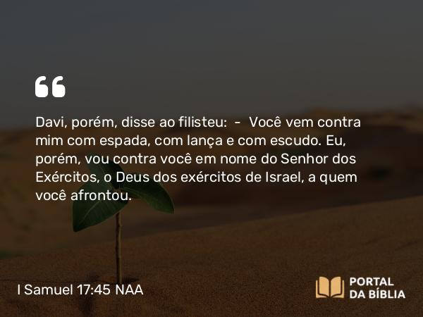 I Samuel 17:45 NAA - Davi, porém, disse ao filisteu: — Você vem contra mim com espada, com lança e com escudo. Eu, porém, vou contra você em nome do Senhor dos Exércitos, o Deus dos exércitos de Israel, a quem você afrontou.