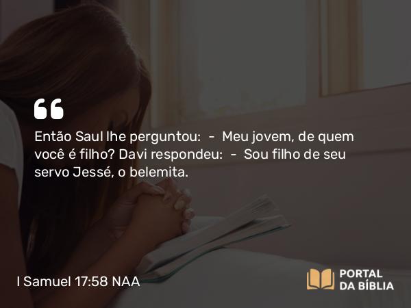 I Samuel 17:58 NAA - Então Saul lhe perguntou: — Meu jovem, de quem você é filho? Davi respondeu: — Sou filho de seu servo Jessé, o belemita.