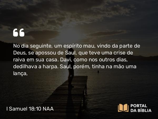 I Samuel 18:10 NAA - No dia seguinte, um espírito mau, vindo da parte de Deus, se apossou de Saul, que teve uma crise de raiva em sua casa. Davi, como nos outros dias, dedilhava a harpa. Saul, porém, tinha na mão uma lança,