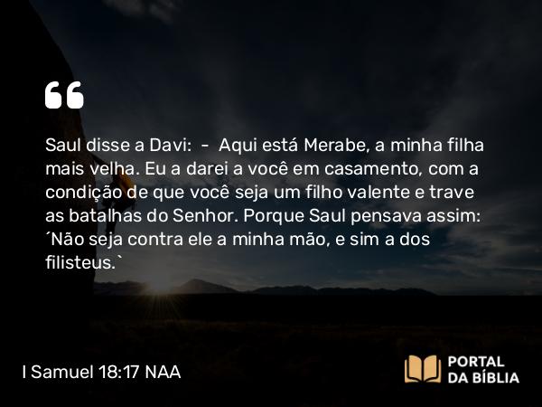 I Samuel 18:17 NAA - Saul disse a Davi: — Aqui está Merabe, a minha filha mais velha. Eu a darei a você em casamento, com a condição de que você seja um filho valente e trave as batalhas do Senhor. Porque Saul pensava assim: 