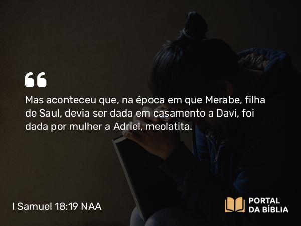 I Samuel 18:19 NAA - Mas aconteceu que, na época em que Merabe, filha de Saul, devia ser dada em casamento a Davi, foi dada por mulher a Adriel, meolatita.