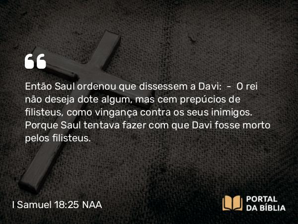 I Samuel 18:25 NAA - Então Saul ordenou que dissessem a Davi: — O rei não deseja dote algum, mas cem prepúcios de filisteus, como vingança contra os seus inimigos. Porque Saul tentava fazer com que Davi fosse morto pelos filisteus.