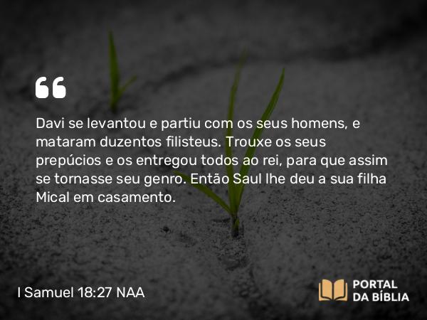 I Samuel 18:27 NAA - Davi se levantou e partiu com os seus homens, e mataram duzentos filisteus. Trouxe os seus prepúcios e os entregou todos ao rei, para que assim se tornasse seu genro. Então Saul lhe deu a sua filha Mical em casamento.