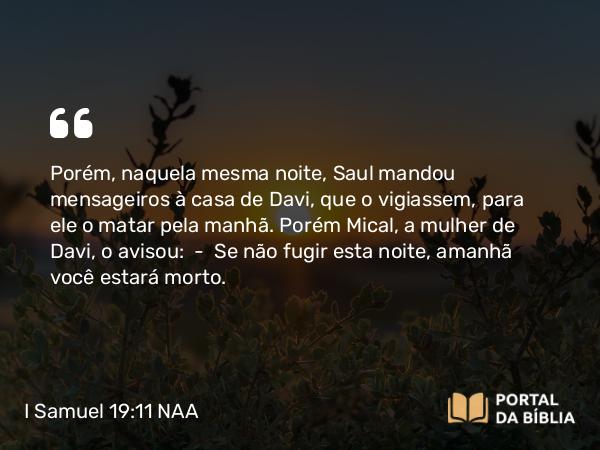 I Samuel 19:11 NAA - Porém, naquela mesma noite, Saul mandou mensageiros à casa de Davi, que o vigiassem, para ele o matar pela manhã. Porém Mical, a mulher de Davi, o avisou: — Se não fugir esta noite, amanhã você estará morto.