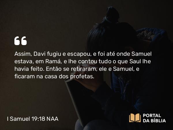 I Samuel 19:18 NAA - Assim, Davi fugiu e escapou, e foi até onde Samuel estava, em Ramá, e lhe contou tudo o que Saul lhe havia feito. Então se retiraram, ele e Samuel, e ficaram na casa dos profetas.