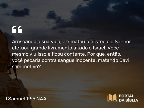 I Samuel 19:5 NAA - Arriscando a sua vida, ele matou o filisteu e o Senhor efetuou grande livramento a todo o Israel. Você mesmo viu isso e ficou contente. Por que, então, você pecaria contra sangue inocente, matando Davi sem motivo?