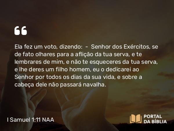 I Samuel 1:11 NAA - Ela fez um voto, dizendo: — Senhor dos Exércitos, se de fato olhares para a aflição da tua serva, e te lembrares de mim, e não te esqueceres da tua serva, e lhe deres um filho homem, eu o dedicarei ao Senhor por todos os dias da sua vida, e sobre a cabeça dele não passará navalha.