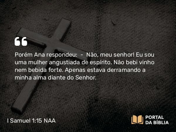 I Samuel 1:15-16 NAA - Porém Ana respondeu: — Não, meu senhor! Eu sou uma mulher angustiada de espírito. Não bebi vinho nem bebida forte. Apenas estava derramando a minha alma diante do Senhor.