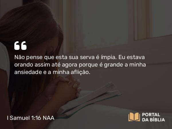 I Samuel 1:16 NAA - Não pense que esta sua serva é ímpia. Eu estava orando assim até agora porque é grande a minha ansiedade e a minha aflição.