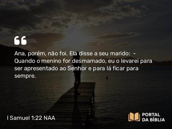 I Samuel 1:22 NAA - Ana, porém, não foi. Ela disse a seu marido: — Quando o menino for desmamado, eu o levarei para ser apresentado ao Senhor e para lá ficar para sempre.