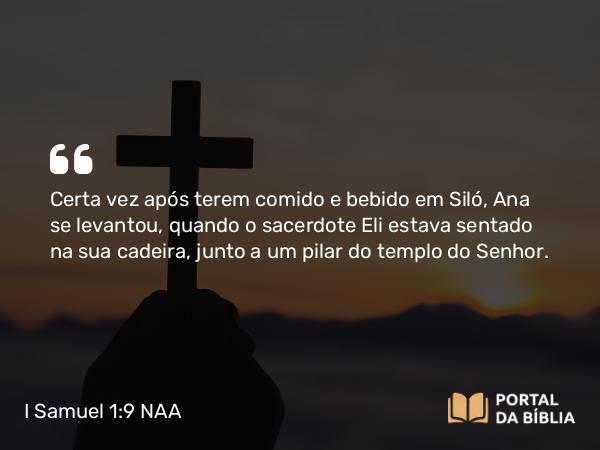 I Samuel 1:9 NAA - Certa vez após terem comido e bebido em Siló, Ana se levantou, quando o sacerdote Eli estava sentado na sua cadeira, junto a um pilar do templo do Senhor.